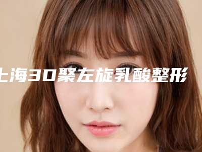 上海3D聚左旋乳酸整形价位一般在多少（3d聚左旋乳酸副作用）