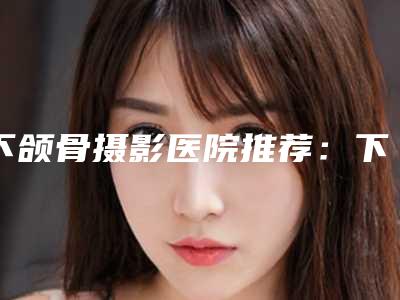 下颌骨摄影医院推荐:下颌骨摄影医院前30名大咖盘点