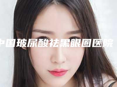 中国玻尿酸祛黑眼圈医院排名：玻尿酸祛黑眼圈医院前50名哪几家效果强