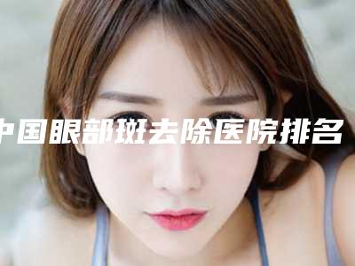 中国眼部斑去除医院排名:眼部斑去除医院前50强测评结果出