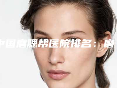 中国磨腮帮医院排名：磨腮帮医院前50名权威推荐