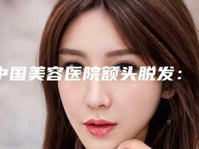 中国美容医院额头脱发:额头脱发医院前50佳精华贴一览