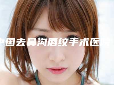 中国去鼻沟唇纹手术医院:去鼻沟唇纹医院top50强横评