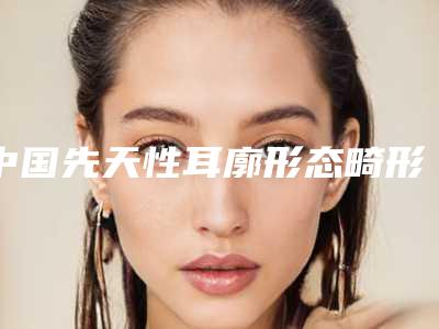 中国先天性耳廓形态畸形医院推荐:先天性耳廓形态畸形医院top50强专业测评