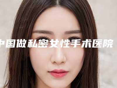 中国做私密女性手术医院:私密女性手术医院50强横评