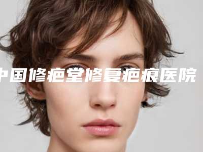 中国修疤堂修复疤痕医院哪家强:修疤堂修复疤痕医院top50哪个实力更高一筹