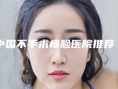 中国不手术瘦脸医院推荐:不手术瘦脸医院前50名正规的公立医美牵头