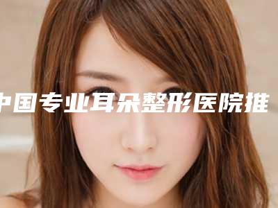 中国专业耳朵整形医院推荐:专业耳朵整形医院前50强看这里