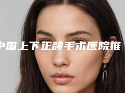 中国上下正颌手术医院推荐:上下正颌手术医院前50名值得一览