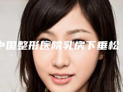 中国整形医院乳房下垂松软矫正:乳房下垂松软矫正医院top50强选择攻略