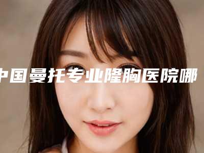 中国曼托专业隆胸医院哪家强:曼托专业隆胸医院前50佳公立盘点