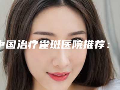 中国治疗雀斑医院推荐：治疗雀斑医院top50强正规总结