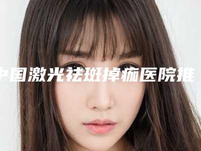 中国激光祛斑掉痂医院推荐:激光祛斑掉痂医院前50名单自查