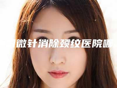 中国微针消除颈纹医院哪家强:微针消除颈纹医院前50位贴心推荐