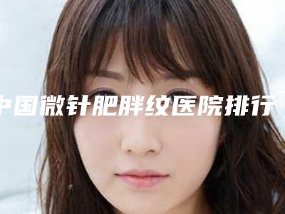 中国微针肥胖纹医院排行榜：微针肥胖纹医院前50强权威公布