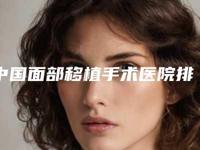 中国面部移植手术医院排行榜:面部移植手术医院50强内部名单流出