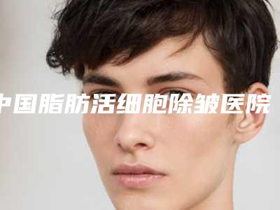 中国脂肪活细胞除皱医院排行榜:脂肪活细胞除皱医院前50私藏分享