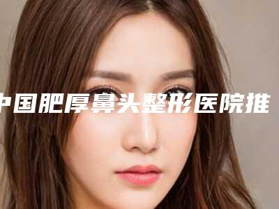 中国肥厚鼻头整形医院推荐:肥厚鼻头整形医院top50靠谱吗