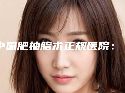 中国肥抽脂术正规医院:肥抽脂术医院前50名超全名单更新