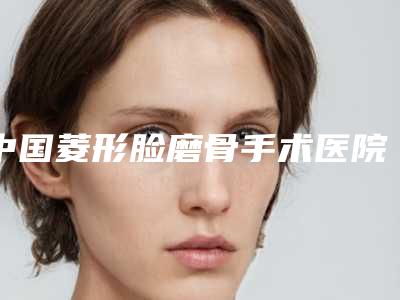 中国菱形脸磨骨手术医院排行榜:菱形脸磨骨手术医院前50名靠谱筛选