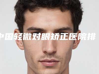中国轻微对眼矫正医院排行榜：轻微对眼矫正医院前50强权威梳理