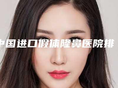 中国进口假体隆鼻医院排行榜:进口假体隆鼻医院前50强技术抓抓抓