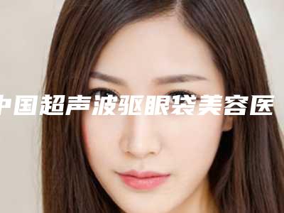 中国超声波驱眼袋美容医院:超声波驱眼袋医院top50重磅公布