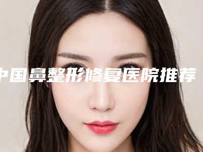 中国鼻整形修复医院推荐:鼻整形修复医院前50内部名单流出