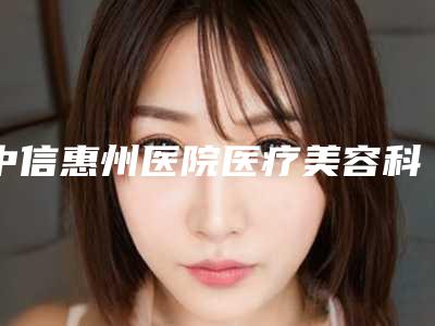 中信惠州医院医疗美容科价格表限时曝光附卧蚕整形术案例