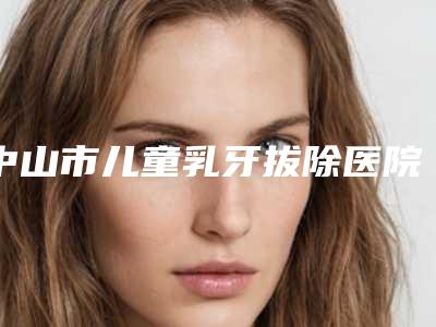 中山市儿童乳牙拔除医院实力预测（中山市儿童乳牙拔除口腔医院权威汇总）