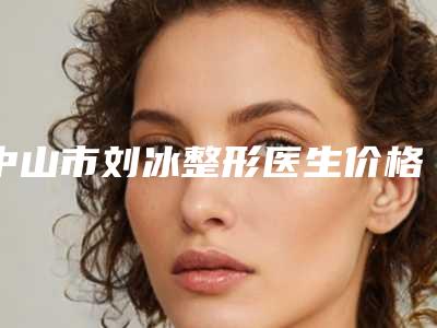 中山市刘冰整形医生价格价位表新鲜大出炉