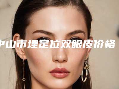 中山市埋定位双眼皮价格(费用)清单内部流出(中山市埋定位双眼皮整形美容价格多少)