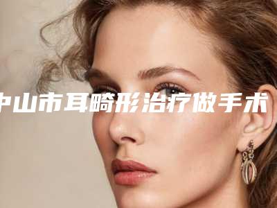 中山市耳畸形治疗做手术医院排名榜top10强2025版更新(中山市耳畸形治疗做手术整形医院)