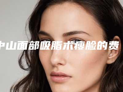 中山面部吸脂术瘦脸的费用受哪些因素的影响,中山面部吸脂术瘦脸的效果与费用