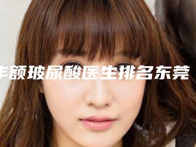 丰额玻尿酸医生排名东莞市(陶昕医生口碑一比一强)