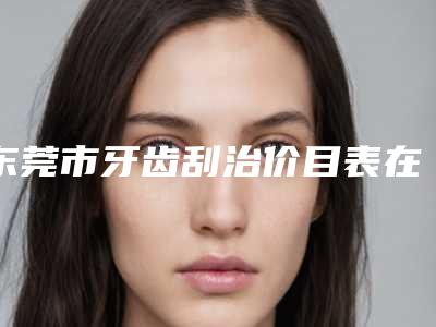 东莞市牙齿刮治价目表在线免费咨询-东莞市牙齿刮治价格