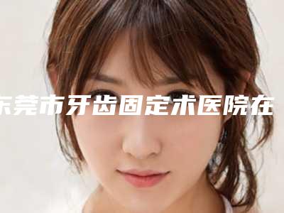 东莞市牙齿固定术医院在榜清单前十名哪家实力更高一筹(东莞东城华美医疗美容门诊部(口腔科)实力口碑在线)