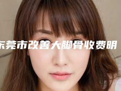 东莞市改善大脚骨收费明细2025,报价大全-东莞市改善大脚骨价格便宜吗