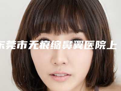东莞市无痕缩鼻翼医院上榜名单前十位网友盛赞（东莞倾城姿医疗美容诊所价格及实力出圈）