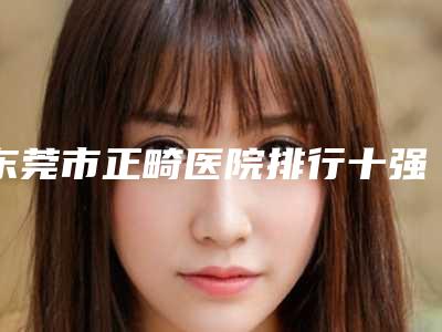 东莞市正畸医院排行十强全面出击(东莞市正畸口腔医院明星常去这几个)
