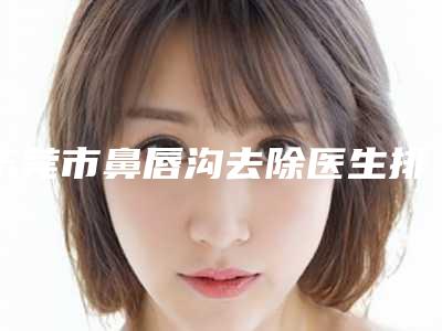 东莞市鼻唇沟去除医生排名(张克医生强烈推荐的专家名单)