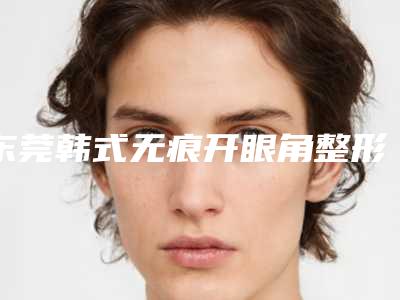 东莞韩式无痕开眼角整形医院排名榜全面名单解析,东莞市南城西妃医疗美容门诊部堪称整形风向标