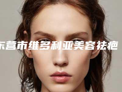 东营市维多利亚美容祛疤医生在榜名单前10强榜有哪几位-东营市维多利亚美容祛疤整形医生