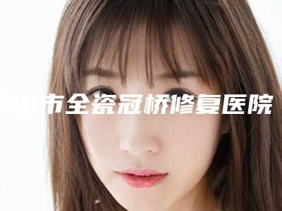 乐山市全瓷冠桥修复医院在榜名单专业评测(乐山市全瓷冠桥修复口腔医院实力审美兼具)