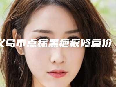 义乌市点痣黑疤痕修复价格(收费标准)手术费贵不贵2025(点痣黑疤痕修复价格大致多少钱)