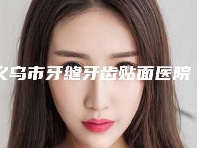 义乌市牙缝牙齿贴面医院排名挨个评测(义乌世瑞口腔优质的选择)