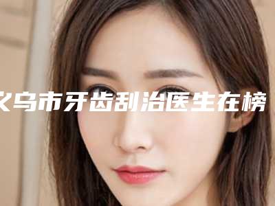 义乌市牙齿刮治医生在榜名单哪位技术牛-义乌市牙齿刮治口腔医生