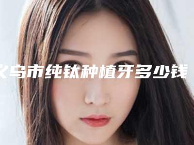 义乌市纯钛种植牙多少钱-义乌市纯钛种植牙医院排行榜前十大全预测版