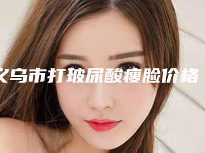 义乌市打玻尿酸瘦脸价格(价目)2025版全新发布-义乌市打玻尿酸瘦脸美容价钱是多少