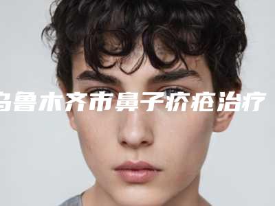 乌鲁木齐市鼻子疥疮治疗最好的整容医院是哪家-乌鲁木齐谜纱新颐美医疗美容门诊部中心前三口碑之选